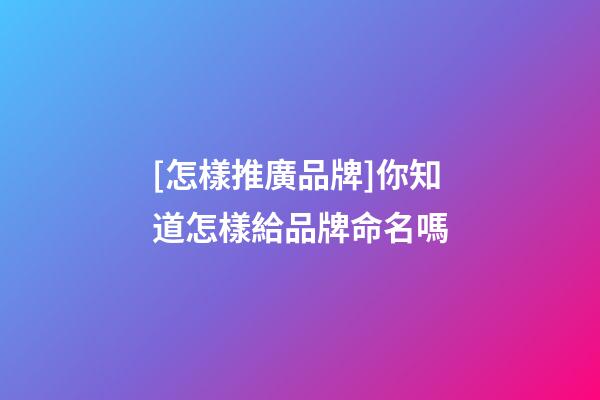 [怎樣推廣品牌]你知道怎樣給品牌命名嗎-第1張-商標起名-玄機派